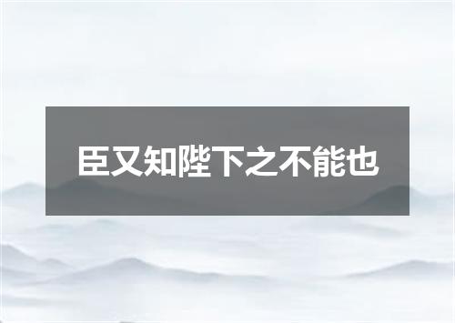 臣又知陛下之不能也