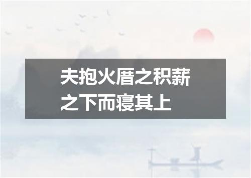 夫抱火厝之积薪之下而寝其上