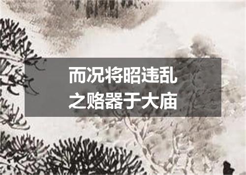 而况将昭违乱之赂器于大庙