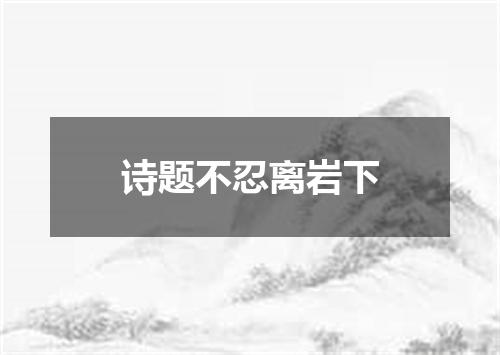 诗题不忍离岩下