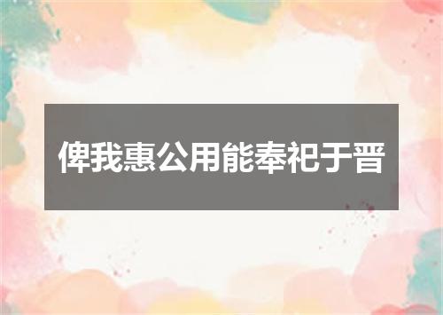 俾我惠公用能奉祀于晋