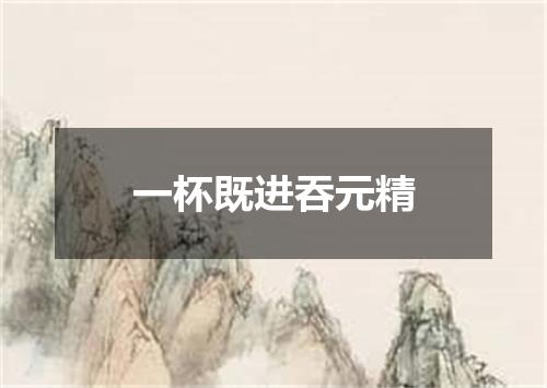 一杯既进吞元精
