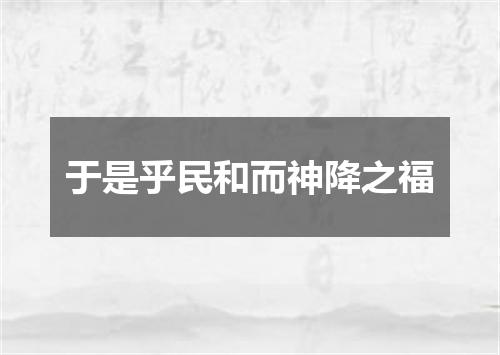 于是乎民和而神降之福