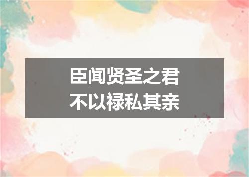 臣闻贤圣之君不以禄私其亲