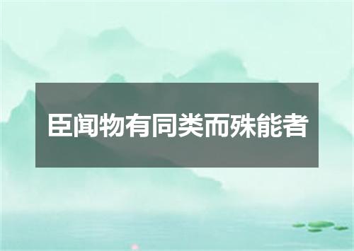 臣闻物有同类而殊能者