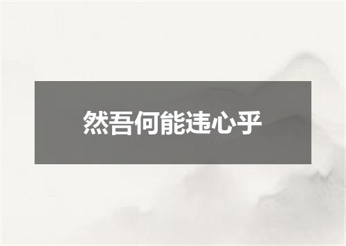 然吾何能违心乎