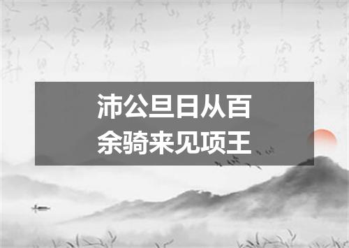 沛公旦日从百余骑来见项王