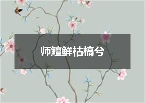 师鱣鲜枯槁兮