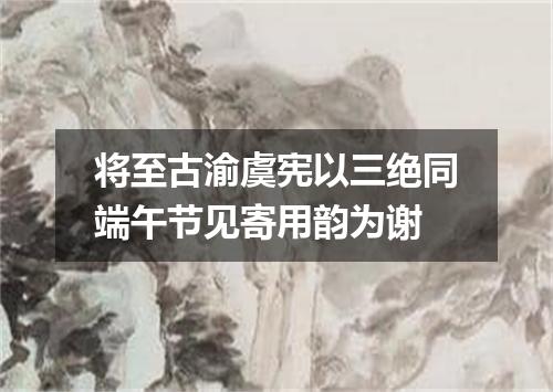 将至古渝虞宪以三绝同端午节见寄用韵为谢