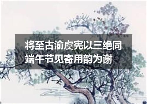 将至古渝虞宪以三绝同端午节见寄用韵为谢