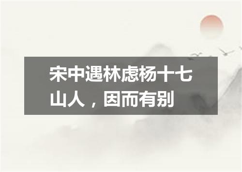 宋中遇林虑杨十七山人，因而有别