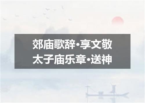 郊庙歌辞·享文敬太子庙乐章·送神