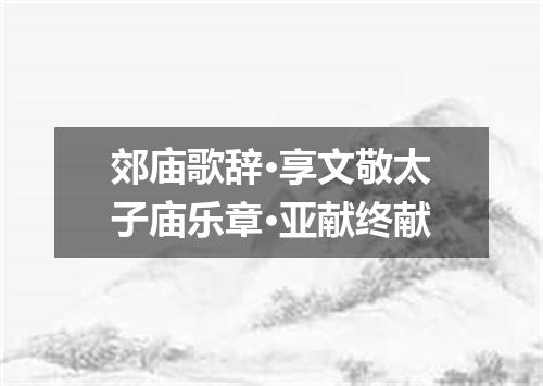 郊庙歌辞·享文敬太子庙乐章·亚献终献