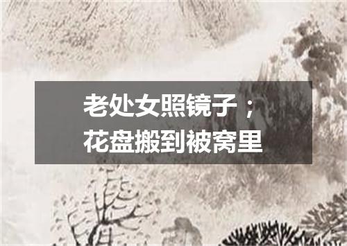 老处女照镜子；花盘搬到被窝里