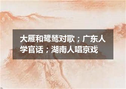 大雁和鹭鸶对歌；广东人学官话；湖南人唱京戏
