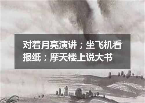 对着月亮演讲；坐飞机看报纸；摩天楼上说大书