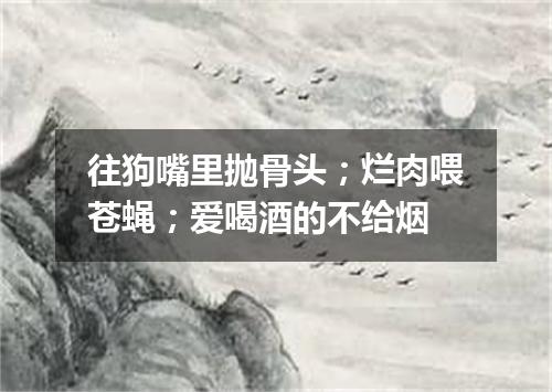 往狗嘴里抛骨头；烂肉喂苍蝇；爱喝酒的不给烟