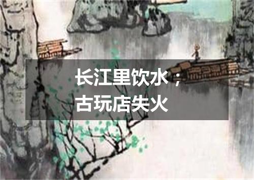 长江里饮水；古玩店失火