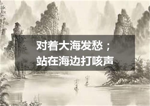 对着大海发愁；站在海边打咳声