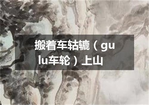 搬着车轱辘（gu lu车轮）上山
