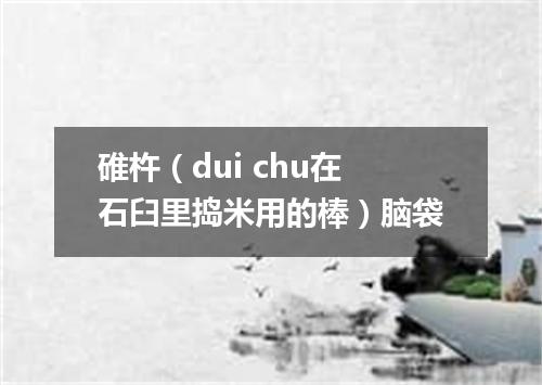 碓杵（dui chu在石臼里捣米用的棒）脑袋