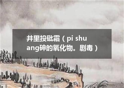 井里投砒霜（pi shuang砷的氧化物。剧毒）