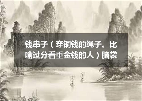 钱串子（穿铜钱的绳子。比喻过分看重金钱的人）脑袋
