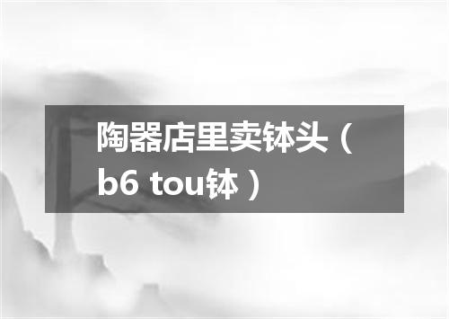 陶器店里卖钵头（b6 tou钵）