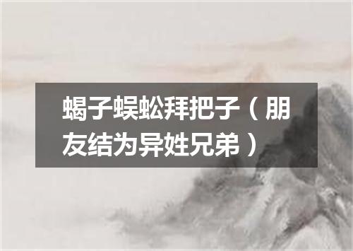 蝎子蜈蚣拜把子（朋友结为异姓兄弟）
