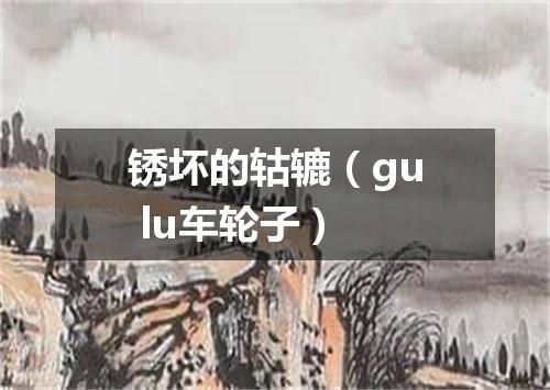 锈坏的轱辘（gu lu车轮子）