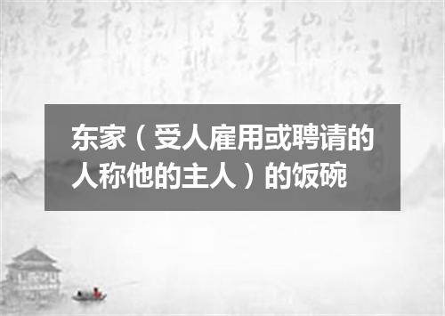 东家（受人雇用或聘请的人称他的主人）的饭碗