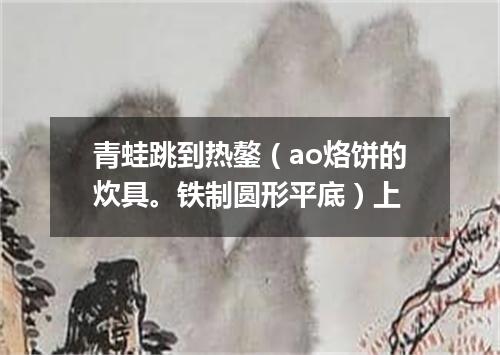 青蛙跳到热鏊（ao烙饼的炊具。铁制圆形平底）上