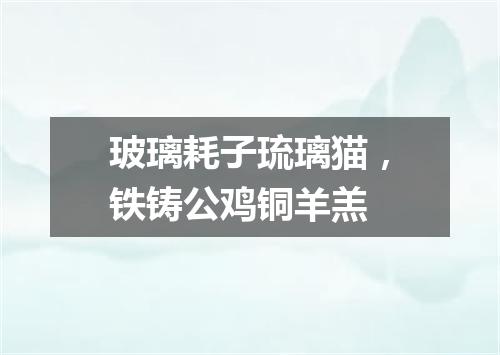 玻璃耗子琉璃猫，铁铸公鸡铜羊羔
