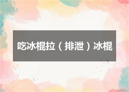 吃冰棍拉（排泄）冰棍