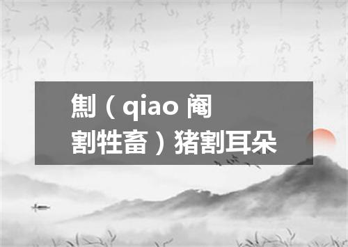 劁（qiao 阉割牲畜）猪割耳朵