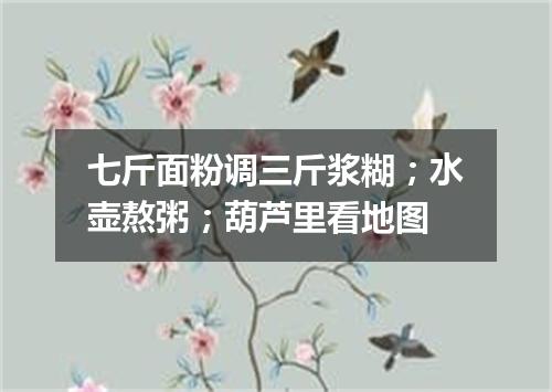 七斤面粉调三斤浆糊；水壶熬粥；葫芦里看地图