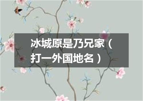 冰城原是乃兄家（打一外国地名）