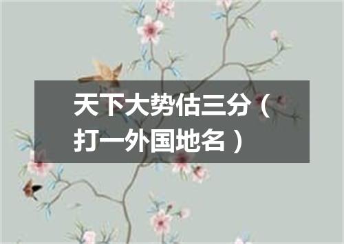 天下大势估三分（打一外国地名）