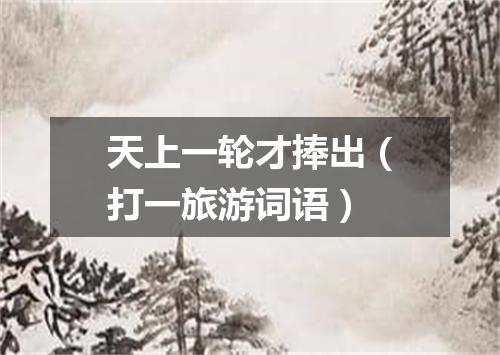 天上一轮才捧出（打一旅游词语）