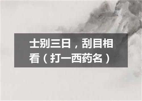 士别三日，刮目相看（打一西药名）