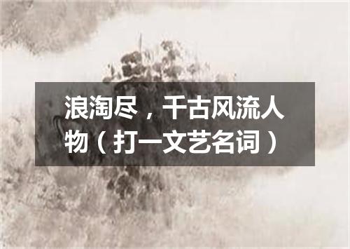 浪淘尽，千古风流人物（打一文艺名词）