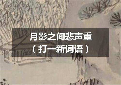 月影之间悲声重（打一新词语）