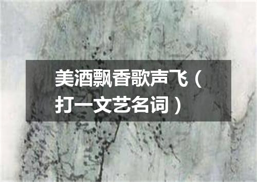 美酒飘香歌声飞（打一文艺名词）