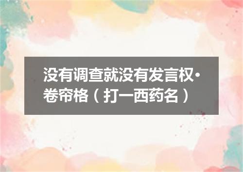没有调查就没有发言权·卷帘格（打一西药名）