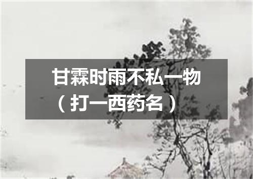 甘霖时雨不私一物（打一西药名）