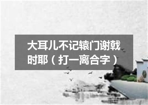 大耳儿不记辕门谢戟时耶（打一离合字）