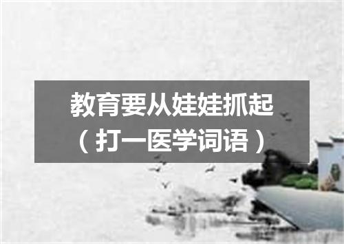 教育要从娃娃抓起（打一医学词语）