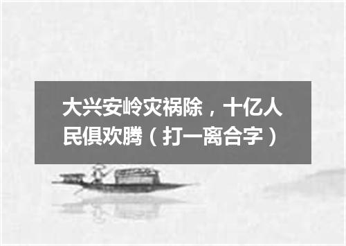 大兴安岭灾祸除，十亿人民俱欢腾（打一离合字）