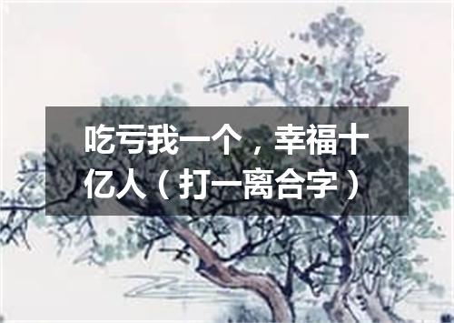 吃亏我一个，幸福十亿人（打一离合字）