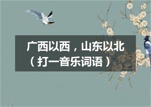 广西以西，山东以北（打一音乐词语）